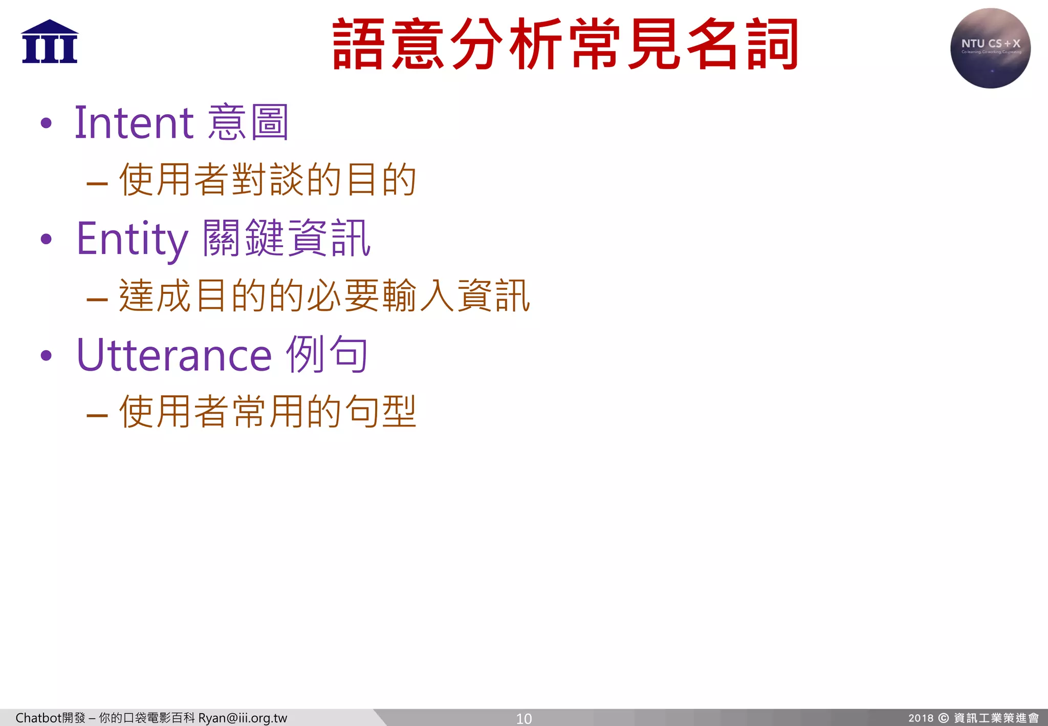 Chatbot開發 – 你的口袋電影百科 Ryan@iii.org.tw
語意分析常見名詞
• Intent 意圖
– 使用者對談的目的
• Entity 關鍵資訊
– 達成目的的必要輸入資訊
• Utterance 例句
– 使用者常用的句型
10
 