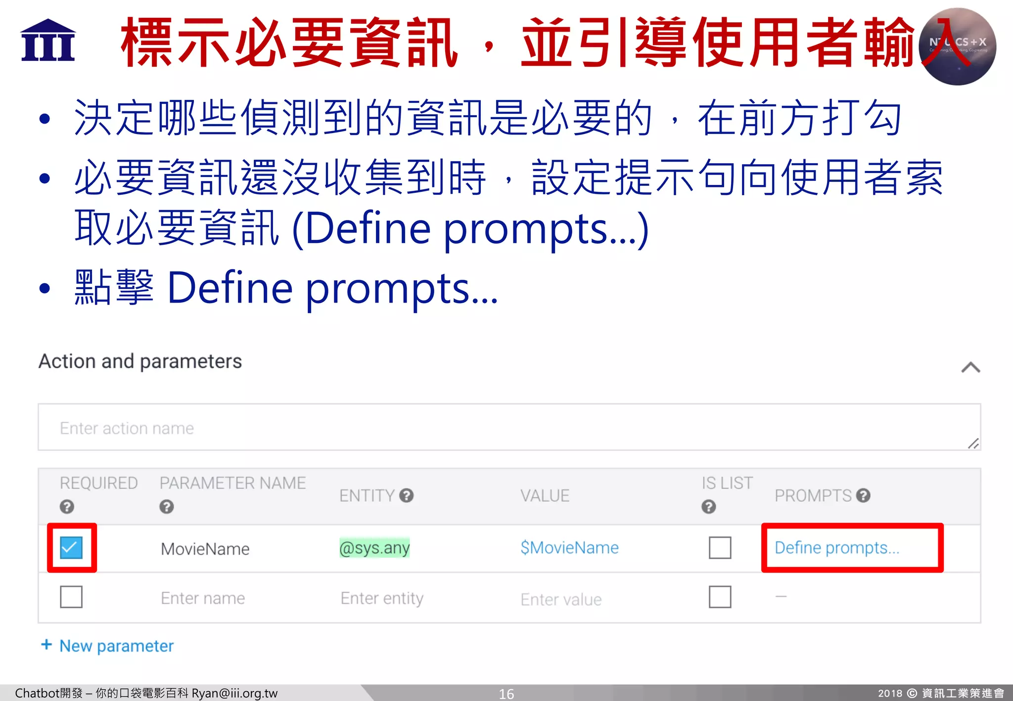 Chatbot開發 – 你的口袋電影百科 Ryan@iii.org.tw
標示必要資訊，並引導使用者輸入
• 決定哪些偵測到的資訊是必要的，在前方打勾
• 必要資訊還沒收集到時，設定提示句向使用者索
取必要資訊 (Define prompts...)
• 點擊 Define prompts...
16
 