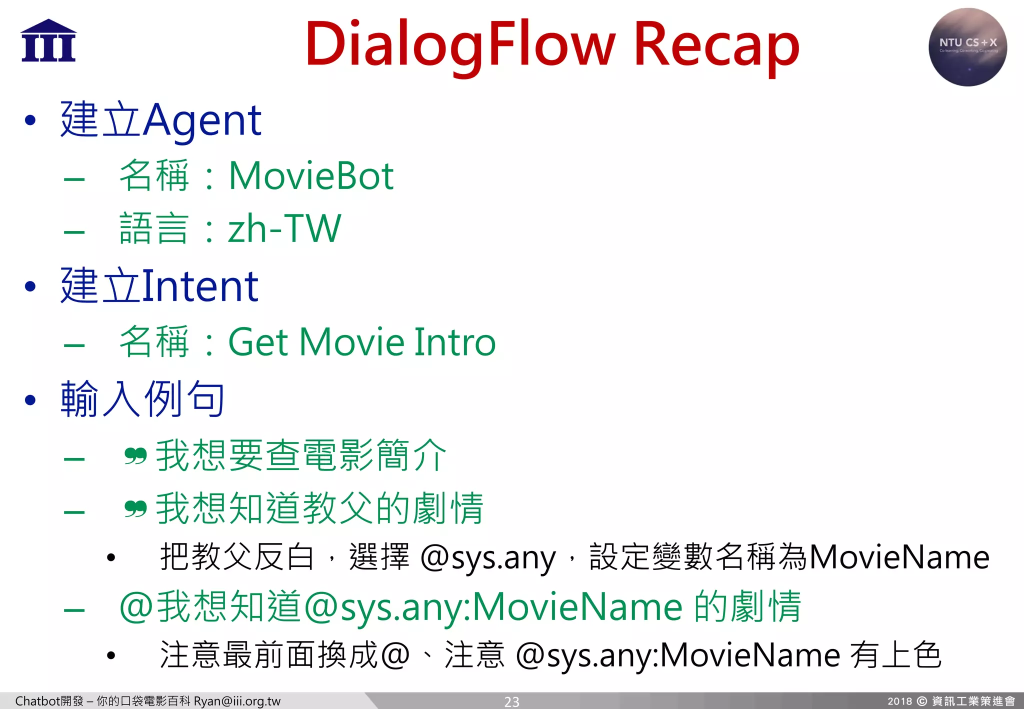 Chatbot開發 – 你的口袋電影百科 Ryan@iii.org.tw
DialogFlow Recap
• 建立Agent
– 名稱：MovieBot
– 語言：zh-TW
• 建立Intent
– 名稱：Get Movie Intro
• 輸入例句
– ❞我想要查電影簡介
– ❞我想知道教父的劇情
• 把教父反白，選擇 @sys.any，設定變數名稱為MovieName
– @我想知道@sys.any:MovieName 的劇情
• 注意最前面換成@、注意 @sys.any:MovieName 有上色
23
 