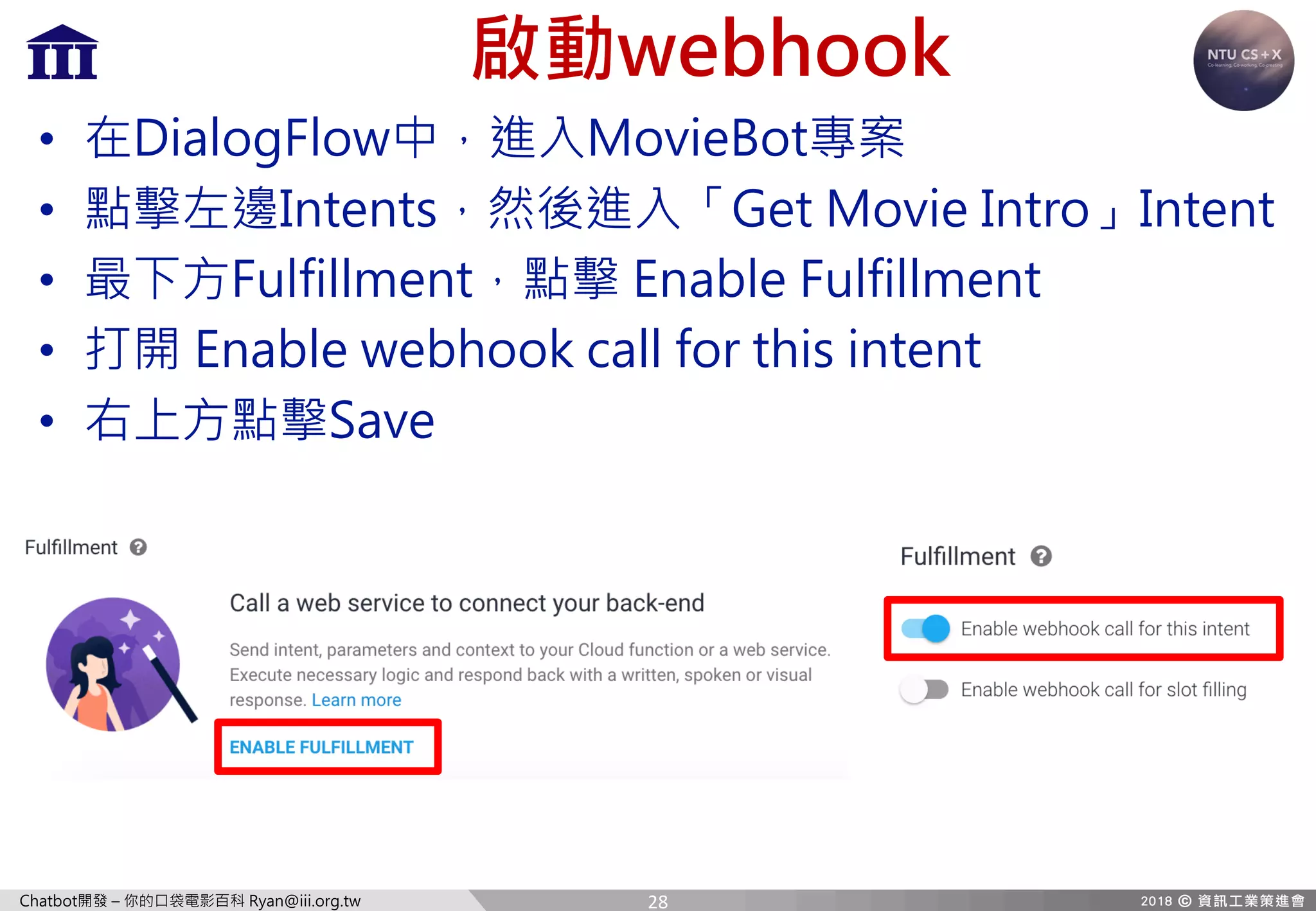 Chatbot開發 – 你的口袋電影百科 Ryan@iii.org.tw
啟動webhook
• 在DialogFlow中，進入MovieBot專案
• 點擊左邊Intents，然後進入「Get Movie Intro」Intent
• 最下方Fulfillment，點擊 Enable Fulfillment
• 打開 Enable webhook call for this intent
• 右上方點擊Save
28
 