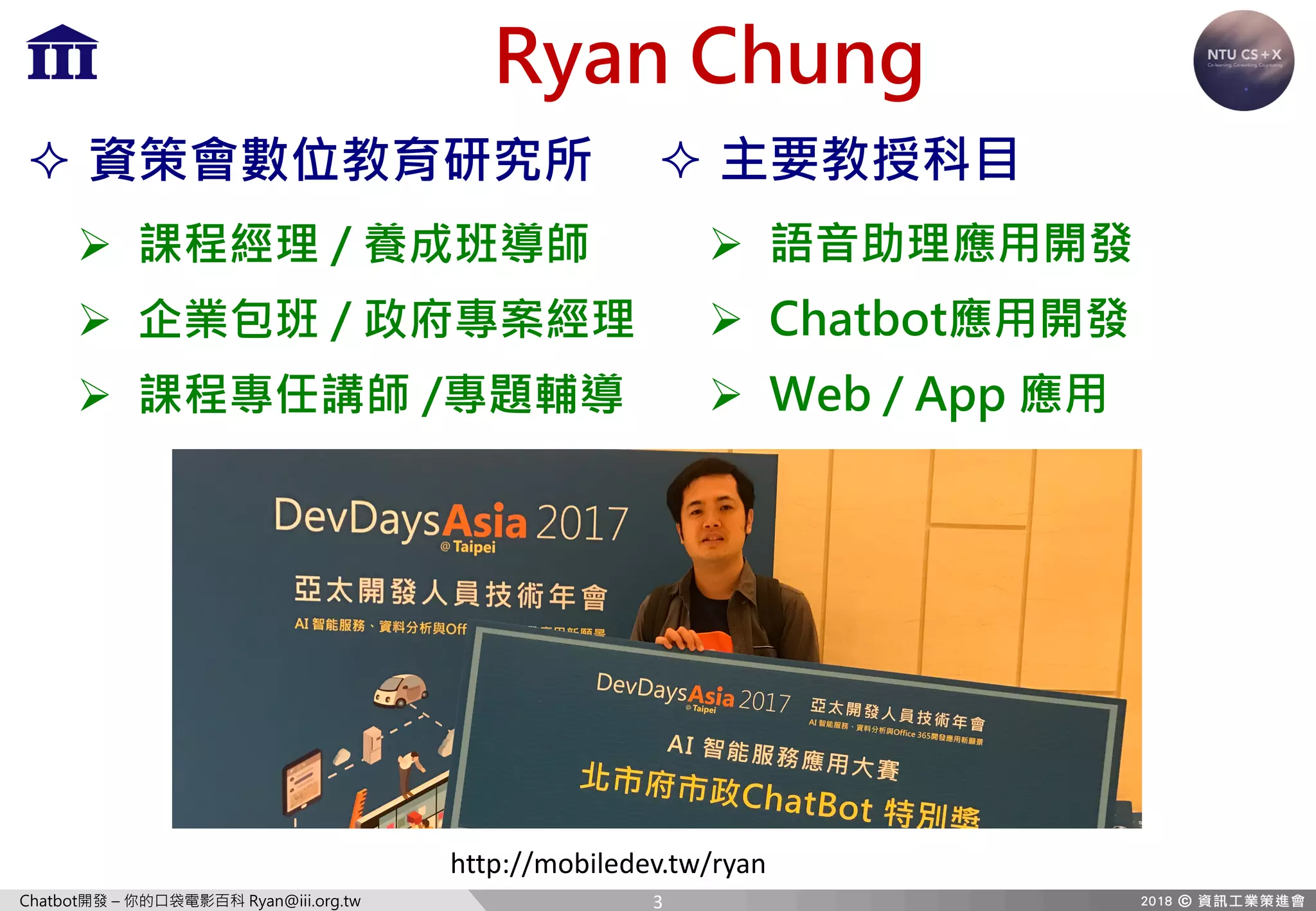 Chatbot開發 – 你的口袋電影百科 Ryan@iii.org.tw
Ryan Chung
² 主要教授科目
Ø 語音助理應用開發
Ø Chatbot應用開發
Ø Web / App 應用
² 資策會數位教育研究所
Ø 課程經理 / 養成班導師
Ø 企業包班 / 政府專案經理
Ø 課程專任講師 /專題輔導
http://mobiledev.tw/ryan
3
 