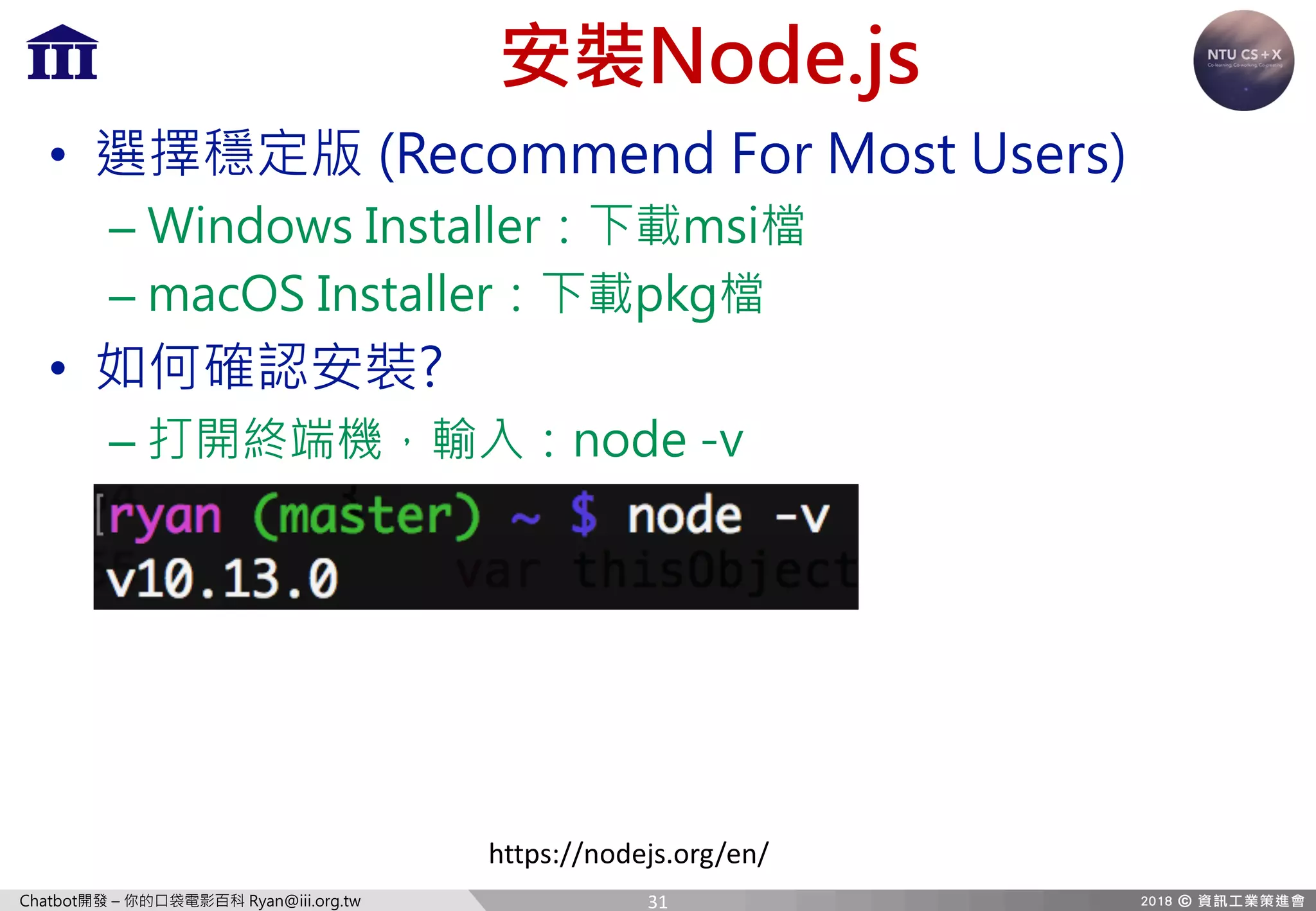 Chatbot開發 – 你的口袋電影百科 Ryan@iii.org.tw
安裝Node.js
• 選擇穩定版 (Recommend For Most Users)
– Windows Installer：下載msi檔
– macOS Installer：下載pkg檔
• 如何確認安裝?
– 打開終端機，輸入：node -v
https://nodejs.org/en/
31
 