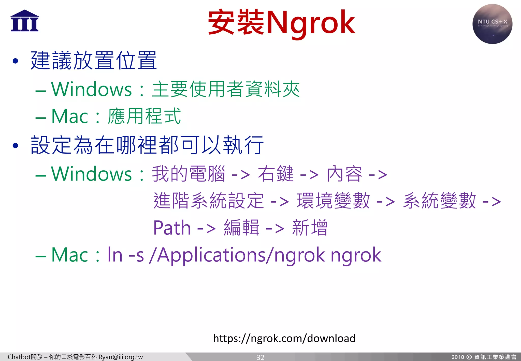 Chatbot開發 – 你的口袋電影百科 Ryan@iii.org.tw
安裝Ngrok
• 建議放置位置
– Windows：主要使用者資料夾
– Mac：應用程式
• 設定為在哪裡都可以執行
– Windows：我的電腦 -> 右鍵 -> 內容 ->
進階系統設定 -> 環境變數 -> 系統變數 ->
Path -> 編輯 -> 新增
– Mac：ln -s /Applications/ngrok ngrok
https://ngrok.com/download
32
 