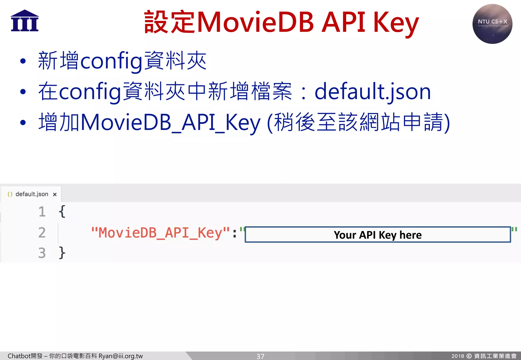 Chatbot開發 – 你的口袋電影百科 Ryan@iii.org.tw
設定MovieDB API Key
• 新增config資料夾
• 在config資料夾中新增檔案：default.json
• 增加MovieDB_API_Key (稍後至該網站申請)
Your	API	Key	here
37
 