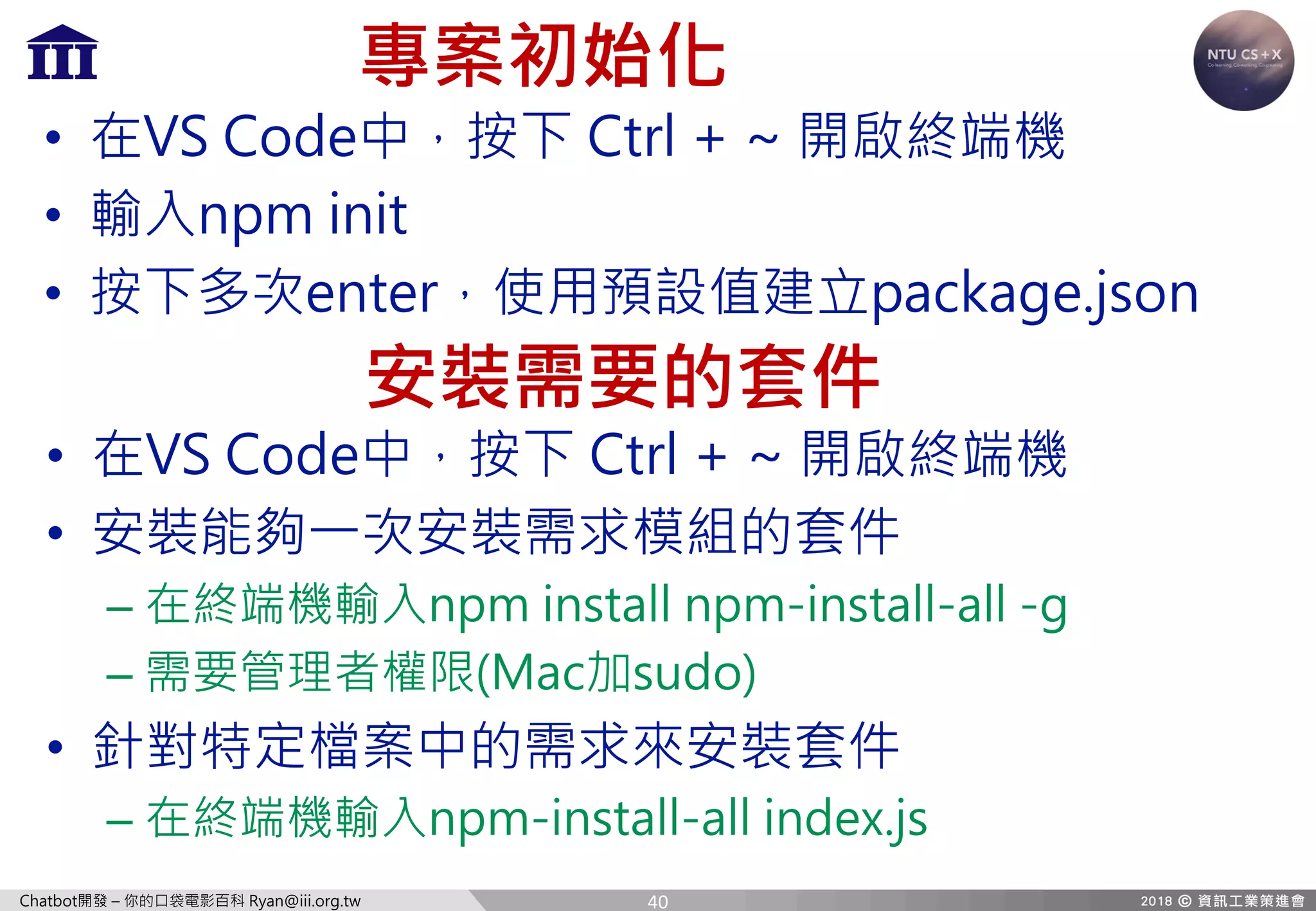 Chatbot開發 – 你的口袋電影百科 Ryan@iii.org.tw
專案初始化
• 在VS Code中，按下 Ctrl + ~ 開啟終端機
• 輸入npm init
• 按下多次enter，使用預設值建立package.json
安裝需要的套件
• 在VS Code中，按下 Ctrl + ~ 開啟終端機
• 安裝能夠一次安裝需求模組的套件
– 在終端機輸入npm install npm-install-all -g
– 需要管理者權限(Mac加sudo)
• 針對特定檔案中的需求來安裝套件
– 在終端機輸入npm-install-all index.js
40
 