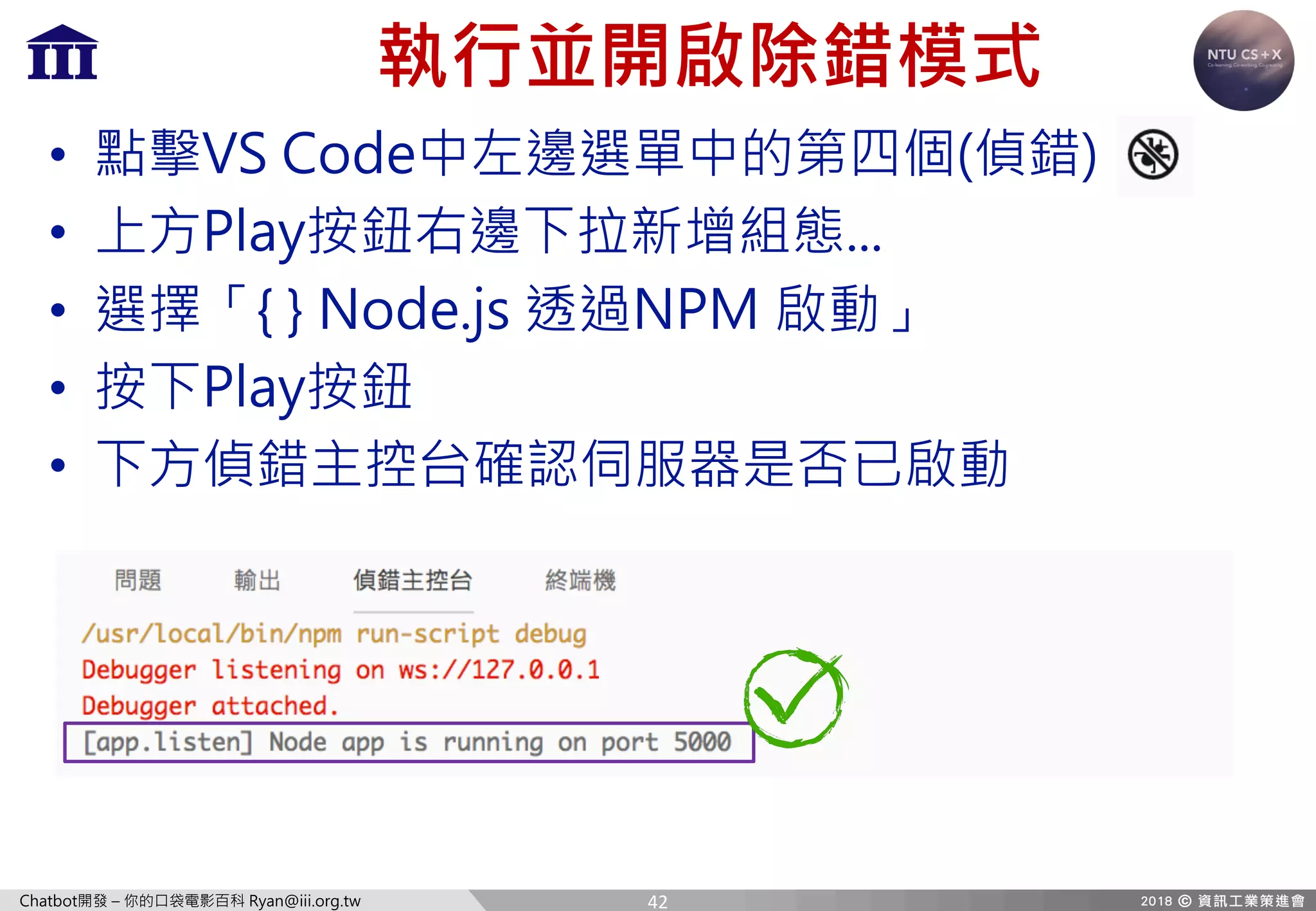 Chatbot開發 – 你的口袋電影百科 Ryan@iii.org.tw
執行並開啟除錯模式
• 點擊VS Code中左邊選單中的第四個(偵錯)
• 上方Play按鈕右邊下拉新增組態...
• 選擇「{ } Node.js 透過NPM 啟動」
• 按下Play按鈕
• 下方偵錯主控台確認伺服器是否已啟動
42
 