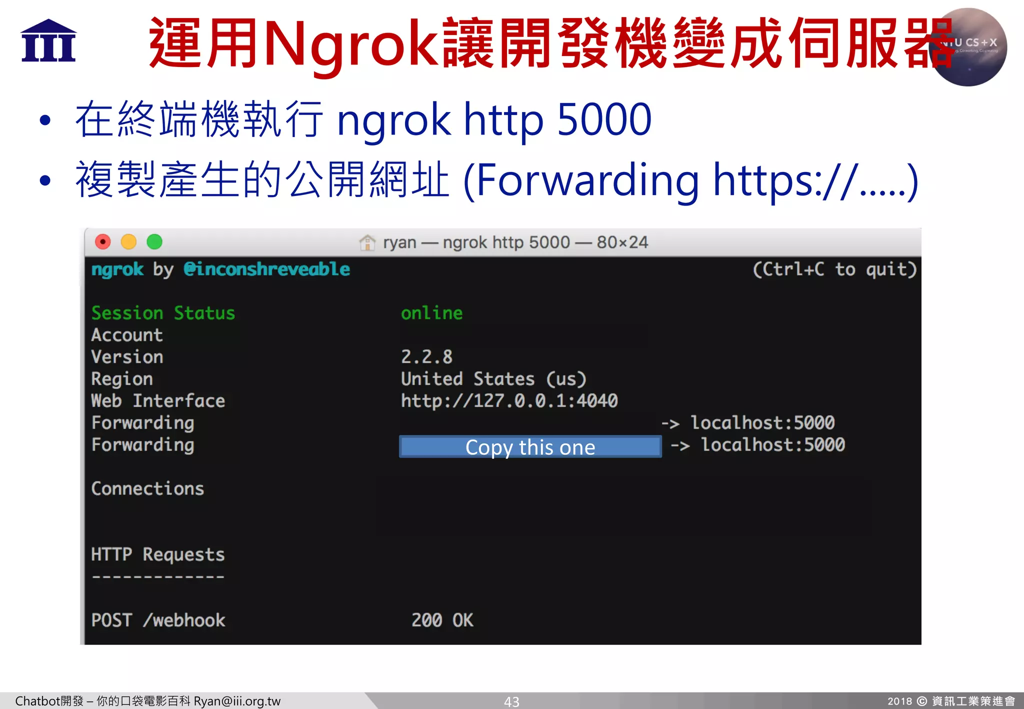 Chatbot開發 – 你的口袋電影百科 Ryan@iii.org.tw
運用Ngrok讓開發機變成伺服器
• 在終端機執行 ngrok http 5000
• 複製產生的公開網址 (Forwarding https://.....)
Copy	this	one
43
 