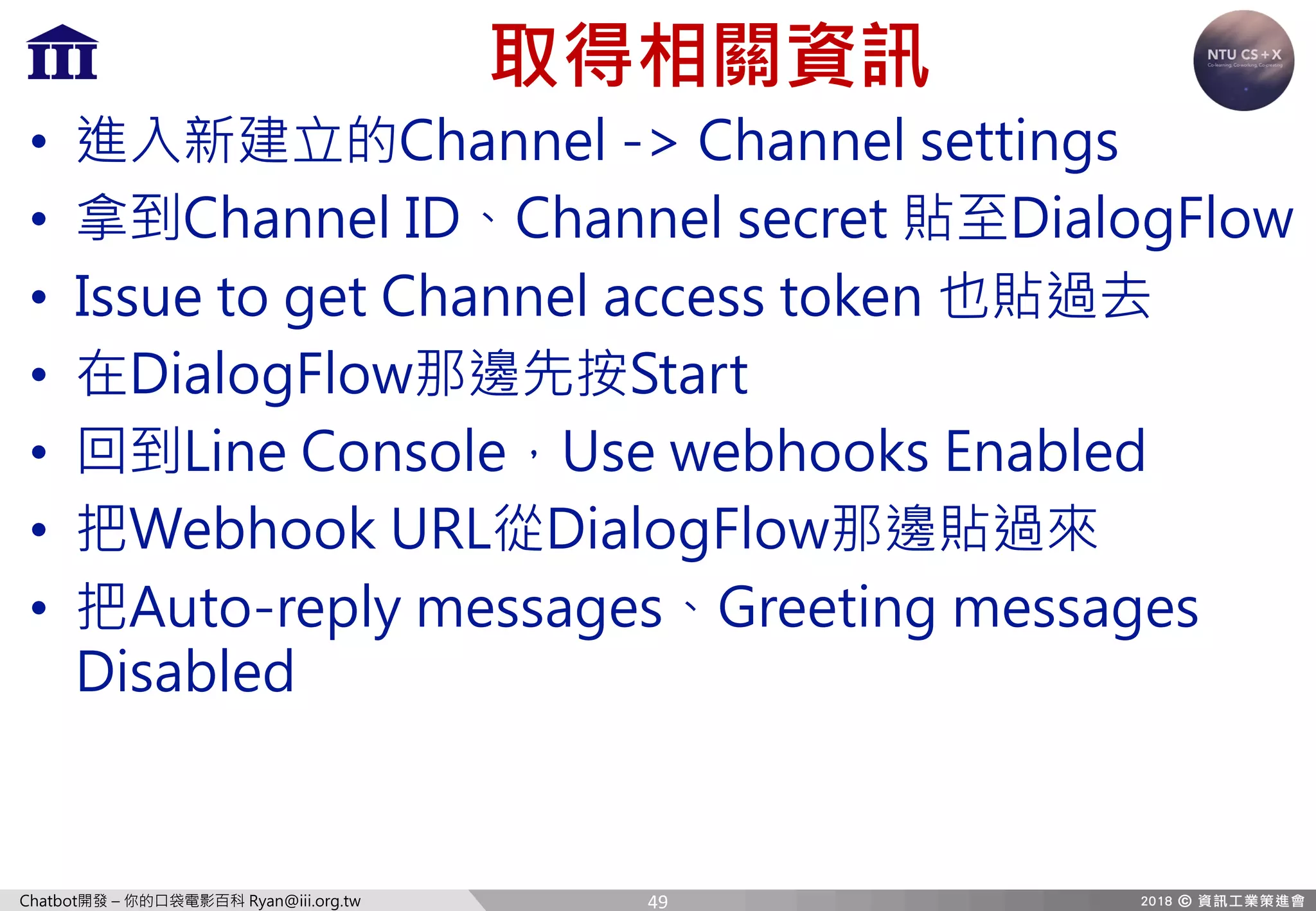 Chatbot開發 – 你的口袋電影百科 Ryan@iii.org.tw
取得相關資訊
• 進入新建立的Channel -> Channel settings
• 拿到Channel ID、Channel secret 貼至DialogFlow
• Issue to get Channel access token 也貼過去
• 在DialogFlow那邊先按Start
• 回到Line Console，Use webhooks Enabled
• 把Webhook URL從DialogFlow那邊貼過來
• 把Auto-reply messages、Greeting messages
Disabled
49
 