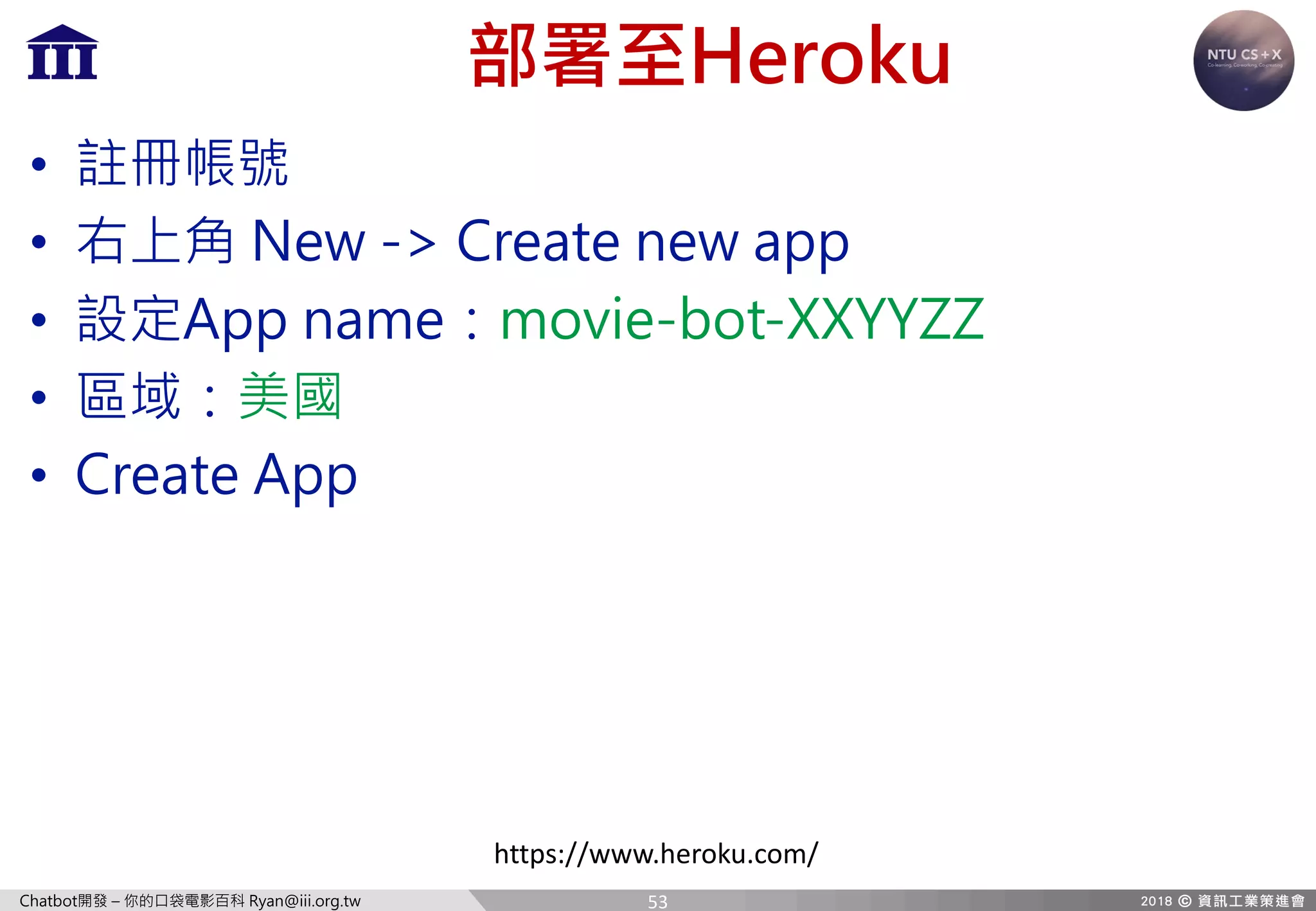 Chatbot開發 – 你的口袋電影百科 Ryan@iii.org.tw
部署至Heroku
• 註冊帳號
• 右上角 New -> Create new app
• 設定App name：movie-bot-XXYYZZ
• 區域：美國
• Create App
https://www.heroku.com/
53
 
