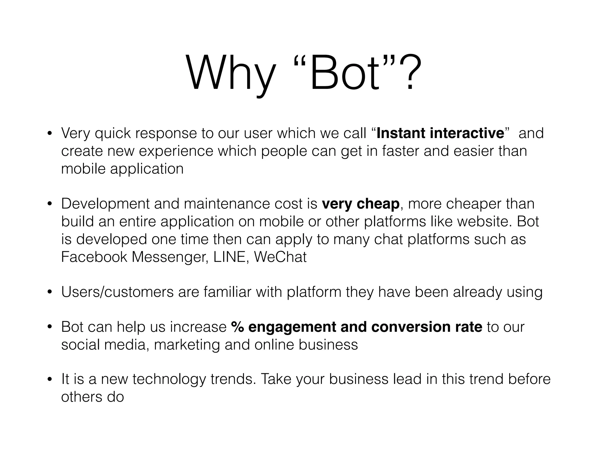 Why “Bot”?
• Very quick response to our user which we call “Instant interactive” and
create new experience which people can get in faster and easier than
mobile application
• Development and maintenance cost is very cheap, more cheaper than
build an entire application on mobile or other platforms like website. Bot
is developed one time then can apply to many chat platforms such as
Facebook Messenger, LINE, WeChat
• Users/customers are familiar with platform they have been already using
• Bot can help us increase % engagement and conversion rate to our
social media, marketing and online business
• It is a new technology trends. Take your business lead in this trend before
others do
 