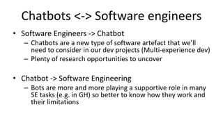Chatbots <-> Software engineers
• Software Engineers -> Chatbot
– Chatbots are a new type of software artefact that we’ll
need to consider in our dev projects (Multi-experience dev)
– Plenty of research opportunities to uncover
• Chatbot -> Software Engineering
– Bots are more and more playing a supportive role in many
SE tasks (e.g. in GH) so better to know how they work and
their limitations
 