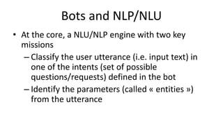 Bots and NLP/NLU
• At the core, a NLU/NLP engine with two key
missions
– Classify the user utterance (i.e. input text) in
one of the intents (set of possible
questions/requests) defined in the bot
– Identify the parameters (called « entities »)
from the utterance
 