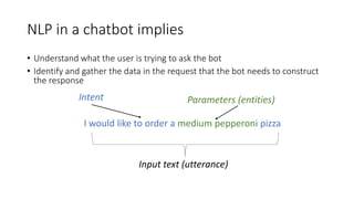 NLP in a chatbot implies
Parameters (entities)
I would like to order a medium pepperoni pizza
Intent
Input text (utterance)
• Understand what the user is trying to ask the bot
• Identify and gather the data in the request that the bot needs to construct
the response
 