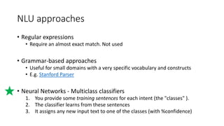 NLU approaches
• Regular expressions
• Require an almost exact match. Not used
• Grammar-based approaches
• Useful for small domains with a very specific vocabulary and constructs
• E.g. Stanford Parser
• Neural Networks - Multiclass classifiers
1. You provide some training sentences for each intent (the "classes" ).
2. The classifier learns from these sentences
3. It assigns any new input text to one of the classes (with %confidence)
 