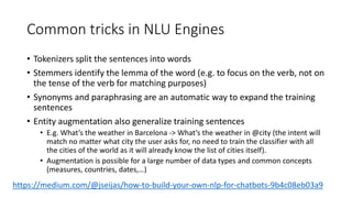 Common tricks in NLU Engines
• Tokenizers split the sentences into words
• Stemmers identify the lemma of the word (e.g. to focus on the verb, not on
the tense of the verb for matching purposes)
• Synonyms and paraphrasing are an automatic way to expand the training
sentences
• Entity augmentation also generalize training sentences
• E.g. What’s the weather in Barcelona -> What’s the weather in @city (the intent will
match no matter what city the user asks for, no need to train the classifier with all
the cities of the world as it will already know the list of cities itself).
• Augmentation is possible for a large number of data types and common concepts
(measures, countries, dates,…)
https://medium.com/@jseijas/how-to-build-your-own-nlp-for-chatbots-9b4c08eb03a9
 