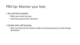 PRO tip: Monitor your bots
• You will fail to predict:
• What users want to know
• How they express their intentions
• Careful with self-learning
• Filter out what the bot needs to add as training sentences to avoid strange
derivations
 
