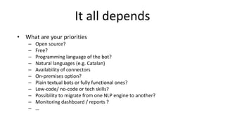 It all depends
• What are your priorities
– Open source?
– Free?
– Programming language of the bot?
– Natural languages (e.g. Catalan)
– Availability of connectors
– On-premises option?
– Plain textual bots or fully functional ones?
– Low-code/ no-code or tech skills?
– Possibility to migrate from one NLP engine to another?
– Monitoring dashboard / reports ?
– …
 