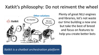 Xatkit’s philosophy: Do not reinvent the wheel
Other solutions
Plenty of great NLU engines
and libraries, let’s not waste
our time building a new one
but take the best of breed
and focus on features to
help you create better bots
Xatkit is a chatbot orchestration platform
 
