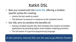 Xatkit DSL
• Bots are created with the Xatkit DSL offering a chatbot-
specific syntax for creating:
– Intents the bot needs to match
– The behavior to execute in response to the matched intents
• Our DSL aims to combine the benefits of:
– Having a chatbot-specific DSL that facilitates the creation of chatbot
applications by providing higher-level chatbot modeling primitives
– The full power of a general programming language
In this scenario, Internal DSLs are the way to go (Martin Fowler)
 