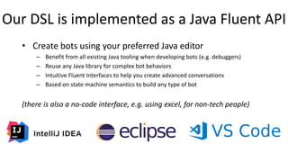 Our DSL is implemented as a Java Fluent API
• Create bots using your preferred Java editor
– Benefit from all existing Java tooling when developing bots (e.g. debuggers)
– Reuse any Java library for complex bot behaviors
– Intuitive Fluent Interfaces to help you create advanced conversations
– Based on state machine semantics to build any type of bot
(there is also a no-code interface, e.g. using excel, for non-tech people)
 