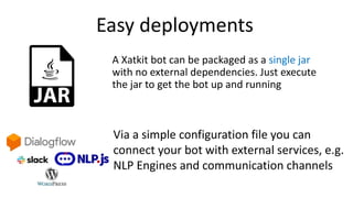 Easy deployments
A Xatkit bot can be packaged as a single jar
with no external dependencies. Just execute
the jar to get the bot up and running
Via a simple configuration file you can
connect your bot with external services, e.g.
NLP Engines and communication channels
 