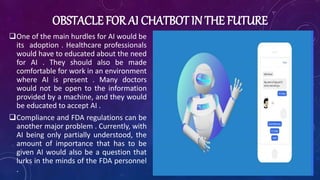 OBSTACLE FOR AI CHATBOT IN THE FUTURE
One of the main hurdles for AI would be
its adoption . Healthcare professionals
would have to educated about the need
for AI . They should also be made
comfortable for work in an environment
where AI is present . Many doctors
would not be open to the information
provided by a machine, and they would
be educated to accept AI .
Compliance and FDA regulations can be
another major problem . Currently, with
AI being only partially understood, the
amount of importance that has to be
given AI would also be a question that
lurks in the minds of the FDA personnel
.
 