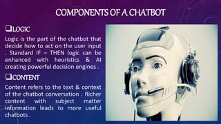 COMPONENTS OF A CHATBOT
LOGIC
Logic is the part of the chatbot that
decide how to act on the user input
. Standard IF – THEN logic can be
enhanced with heuristics & AI
creating powerful decision engines .
CONTENT
Content refers to the text & context
of the chatbot conversation . Richer
content with subject matter
information leads to more useful
chatbots .
 
