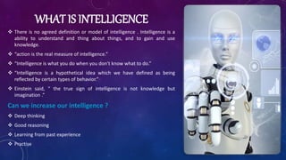 WHAT IS INTELLIGENCE
 There is no agreed definition or model of intelligence . Intelligence is a
ability to understand and thing about things, and to gain and use
knowledge.
 “action is the real measure of intelligence.”
 “Intelligence is what you do when you don't know what to do.”
 “Intelligence is a hypothetical idea which we have defined as being
reflected by certain types of behavior.”
 Einstein said, “ the true sign of intelligence is not knowledge but
imagination .”
Can we increase our intelligence ?
 Deep thinking
 Good reasoning
 Learning from past experience
 Practise
 