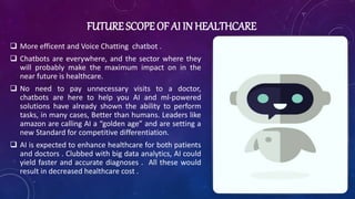 FUTURE SCOPE OF AI IN HEALTHCARE
 More efficent and Voice Chatting chatbot .
 Chatbots are everywhere, and the sector where they
will probably make the maximum impact on in the
near future is healthcare.
 No need to pay unnecessary visits to a doctor,
chatbots are here to help you AI and ml-powered
solutions have already shown the ability to perform
tasks, in many cases, Better than humans. Leaders like
amazon are calling AI a “golden age” and are setting a
new Standard for competitive differentiation.
 AI is expected to enhance healthcare for both patients
and doctors . Clubbed with big data analytics, AI could
yield faster and accurate diagnoses . All these would
result in decreased healthcare cost .
 