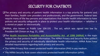 SECURITY FOR CHATBOTS
The privacy and security of patient health information is a top priority for patients and
their families, health care providers and professionals, and the government. Federal laws
require many of the key persons and organizations that handle health information to have
policies and security safeguards in place to protect your health information — whether it
is stored on paper or electronically.
HIPAA, also known as Public Law 104-191 . The act, which was signed into law by
President Bill Clinton on Aug. 21, 1996 .
The Health Insurance Portability and Accountability Act of 1996 (HIPAA) is the main
Federal law that protects health information. The HIPAA Privacy and Security Rules protect
the privacy and security of individually identifiable health information. HIPAA Rules have
detailed requirements regarding both privacy and security.
 The HIPAA Privacy Rule covers protected health information (PHI) in any medium .
 The HIPAA Security Rule covers electronic protected health information (ePHI).
 