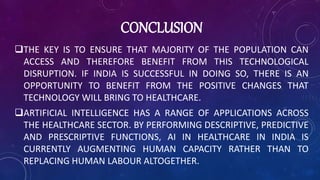 CONCLUSION
THE KEY IS TO ENSURE THAT MAJORITY OF THE POPULATION CAN
ACCESS AND THEREFORE BENEFIT FROM THIS TECHNOLOGICAL
DISRUPTION. IF INDIA IS SUCCESSFUL IN DOING SO, THERE IS AN
OPPORTUNITY TO BENEFIT FROM THE POSITIVE CHANGES THAT
TECHNOLOGY WILL BRING TO HEALTHCARE.
ARTIFICIAL INTELLIGENCE HAS A RANGE OF APPLICATIONS ACROSS
THE HEALTHCARE SECTOR. BY PERFORMING DESCRIPTIVE, PREDICTIVE
AND PRESCRIPTIVE FUNCTIONS, AI IN HEALTHCARE IN INDIA IS
CURRENTLY AUGMENTING HUMAN CAPACITY RATHER THAN TO
REPLACING HUMAN LABOUR ALTOGETHER.
 