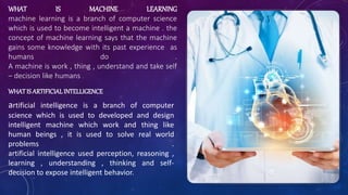 WHAT IS MACHINE LEARNING
machine learning is a branch of computer science
which is used to become intelligent a machine . the
concept of machine learning says that the machine
gains some knowledge with its past experience as
humans do .
A machine is work , thing , understand and take self
– decision like humans .
WHAT IS ARTIFICIALINTELLIGENCE
artificial intelligence is a branch of computer
science which is used to developed and design
intelligent machine which work and thing like
human beings , it is used to solve real world
problems .
artificial intelligence used perception, reasoning ,
learning , understanding , thinking and self-
decision to expose intelligent behavior.
 