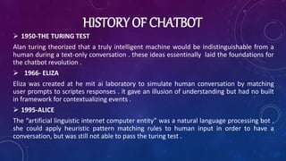 HISTORY OF CHATBOT
 1950-THE TURING TEST
Alan turing theorized that a truly intelligent machine would be indistinguishable from a
human during a text-only conversation . these ideas essentinally laid the foundations for
the chatbot revolution .
 1966- ELIZA
Eliza was created at he mit ai laboratory to simulate human conversation by matching
user prompts to scriptes responses . it gave an illusion of understanding but had no built
in framework for contextualizing events .
 1995-ALICE
The “artificial linguistic internet computer entity” was a natural language processing bot .
she could apply heuristic pattern matching rules to human input in order to have a
conversation, but was still not able to pass the turing test .
 