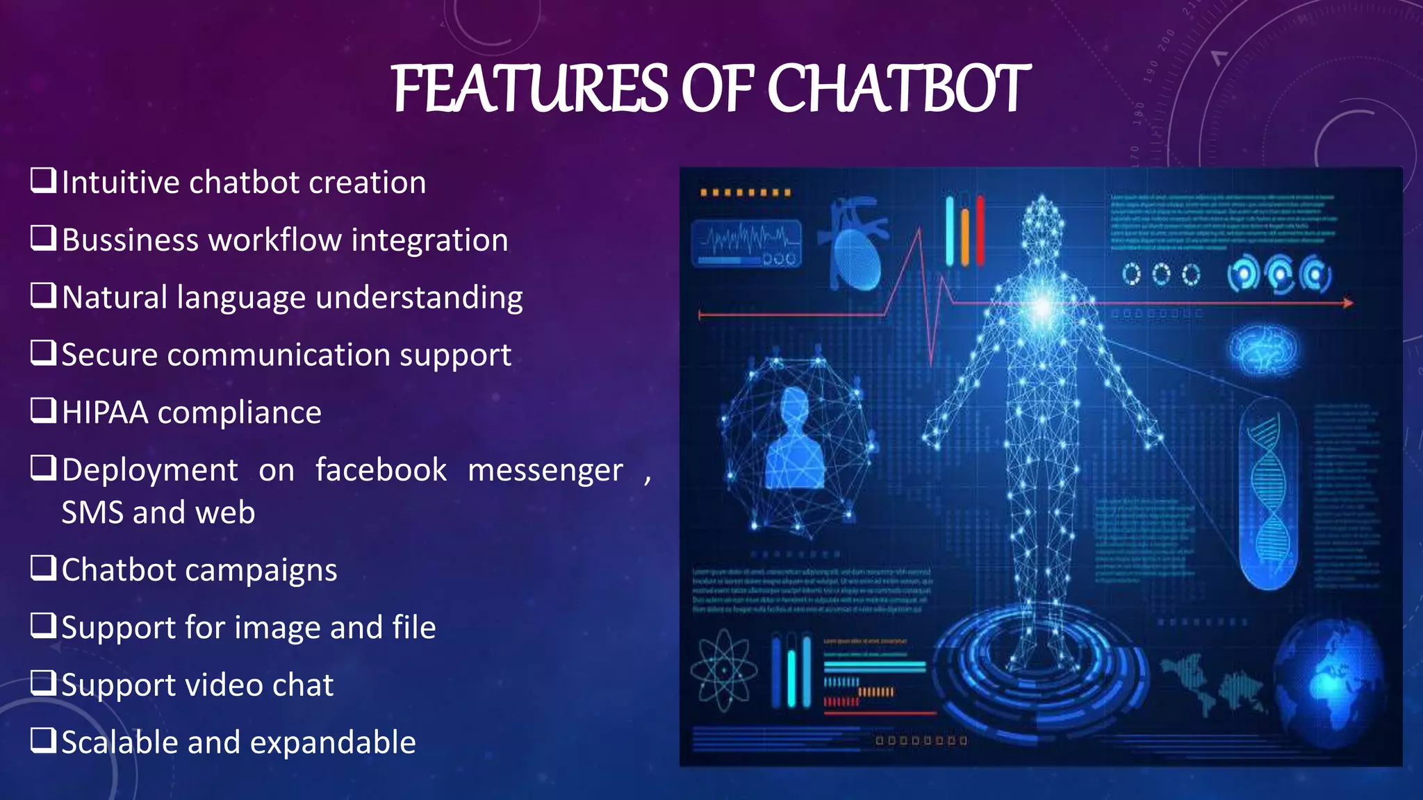 FEATURES OF CHATBOT
Intuitive chatbot creation
Bussiness workflow integration
Natural language understanding
Secure communication support
HIPAA compliance
Deployment on facebook messenger ,
SMS and web
Chatbot campaigns
Support for image and file
Support video chat
Scalable and expandable
 