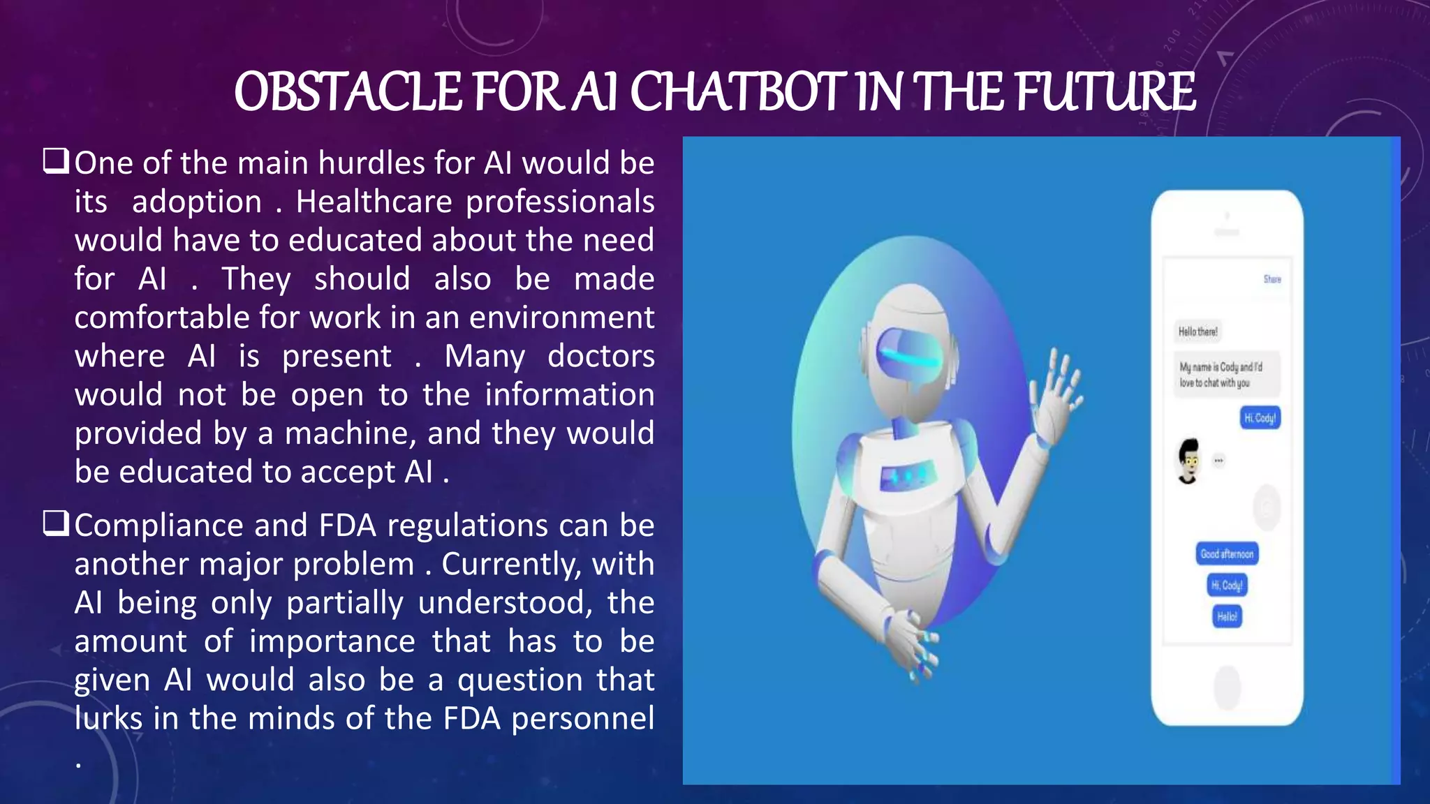 OBSTACLE FOR AI CHATBOT IN THE FUTURE
One of the main hurdles for AI would be
its adoption . Healthcare professionals
would have to educated about the need
for AI . They should also be made
comfortable for work in an environment
where AI is present . Many doctors
would not be open to the information
provided by a machine, and they would
be educated to accept AI .
Compliance and FDA regulations can be
another major problem . Currently, with
AI being only partially understood, the
amount of importance that has to be
given AI would also be a question that
lurks in the minds of the FDA personnel
.
 
