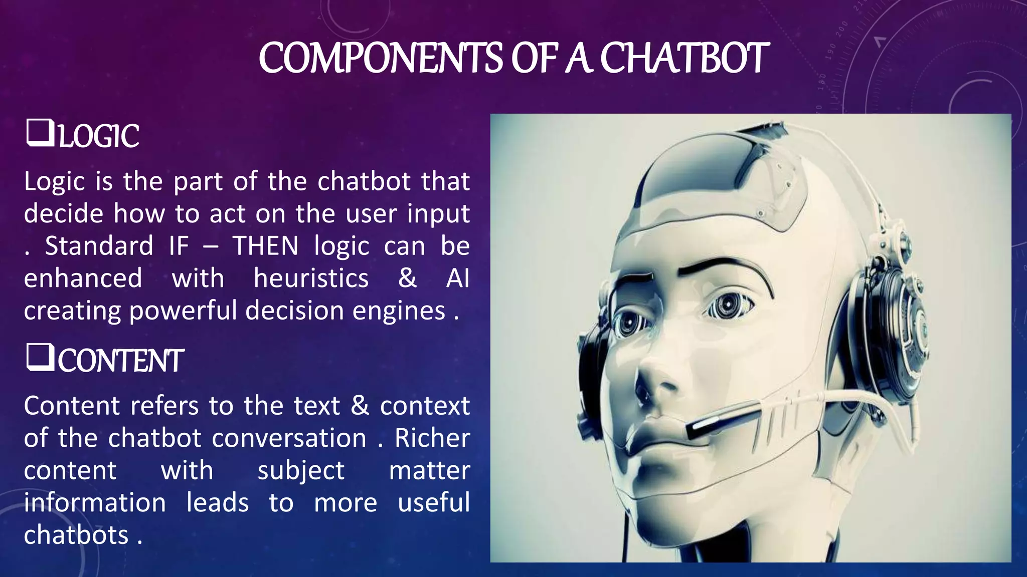 COMPONENTS OF A CHATBOT
LOGIC
Logic is the part of the chatbot that
decide how to act on the user input
. Standard IF – THEN logic can be
enhanced with heuristics & AI
creating powerful decision engines .
CONTENT
Content refers to the text & context
of the chatbot conversation . Richer
content with subject matter
information leads to more useful
chatbots .
 
