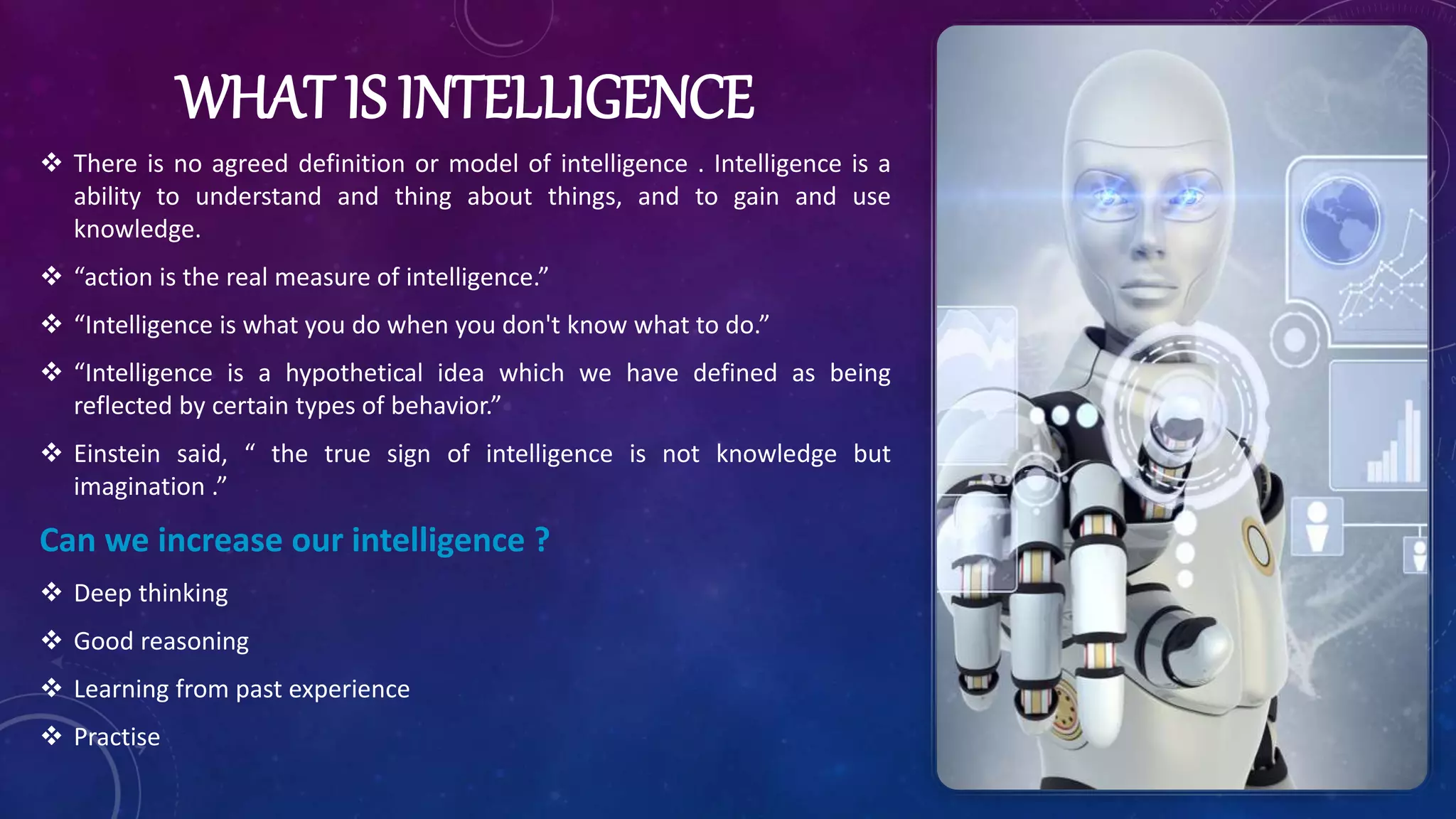 WHAT IS INTELLIGENCE
 There is no agreed definition or model of intelligence . Intelligence is a
ability to understand and thing about things, and to gain and use
knowledge.
 “action is the real measure of intelligence.”
 “Intelligence is what you do when you don't know what to do.”
 “Intelligence is a hypothetical idea which we have defined as being
reflected by certain types of behavior.”
 Einstein said, “ the true sign of intelligence is not knowledge but
imagination .”
Can we increase our intelligence ?
 Deep thinking
 Good reasoning
 Learning from past experience
 Practise
 