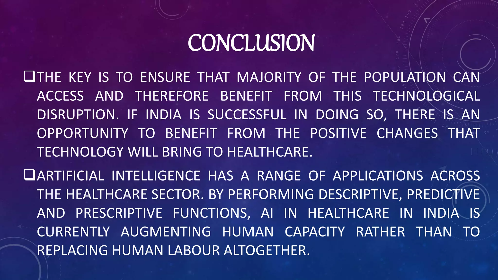 CONCLUSION
THE KEY IS TO ENSURE THAT MAJORITY OF THE POPULATION CAN
ACCESS AND THEREFORE BENEFIT FROM THIS TECHNOLOGICAL
DISRUPTION. IF INDIA IS SUCCESSFUL IN DOING SO, THERE IS AN
OPPORTUNITY TO BENEFIT FROM THE POSITIVE CHANGES THAT
TECHNOLOGY WILL BRING TO HEALTHCARE.
ARTIFICIAL INTELLIGENCE HAS A RANGE OF APPLICATIONS ACROSS
THE HEALTHCARE SECTOR. BY PERFORMING DESCRIPTIVE, PREDICTIVE
AND PRESCRIPTIVE FUNCTIONS, AI IN HEALTHCARE IN INDIA IS
CURRENTLY AUGMENTING HUMAN CAPACITY RATHER THAN TO
REPLACING HUMAN LABOUR ALTOGETHER.
 