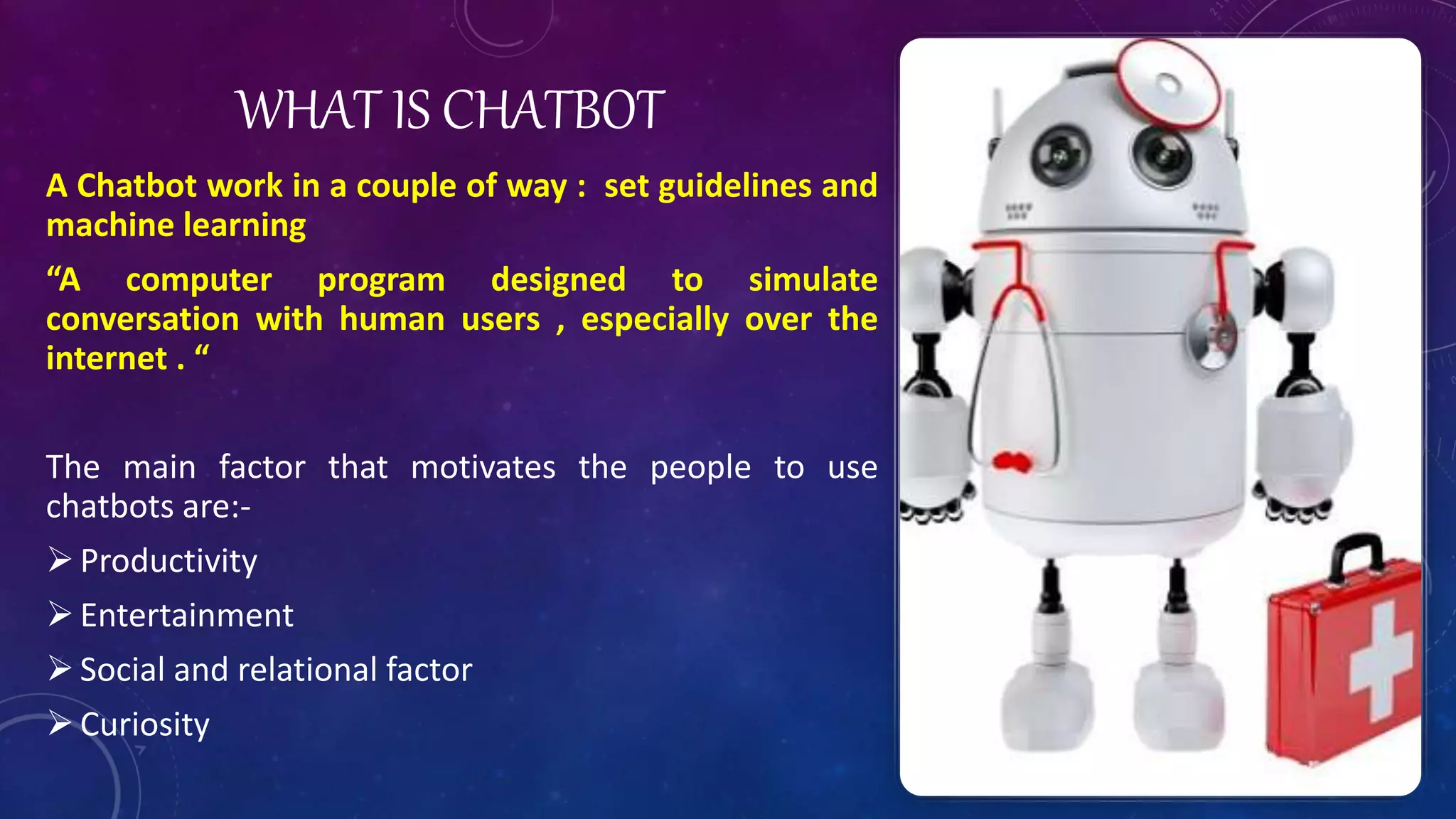WHAT IS CHATBOT
A Chatbot work in a couple of way : set guidelines and
machine learning
“A computer program designed to simulate
conversation with human users , especially over the
internet . “
The main factor that motivates the people to use
chatbots are:-
Productivity
Entertainment
Social and relational factor
Curiosity
 