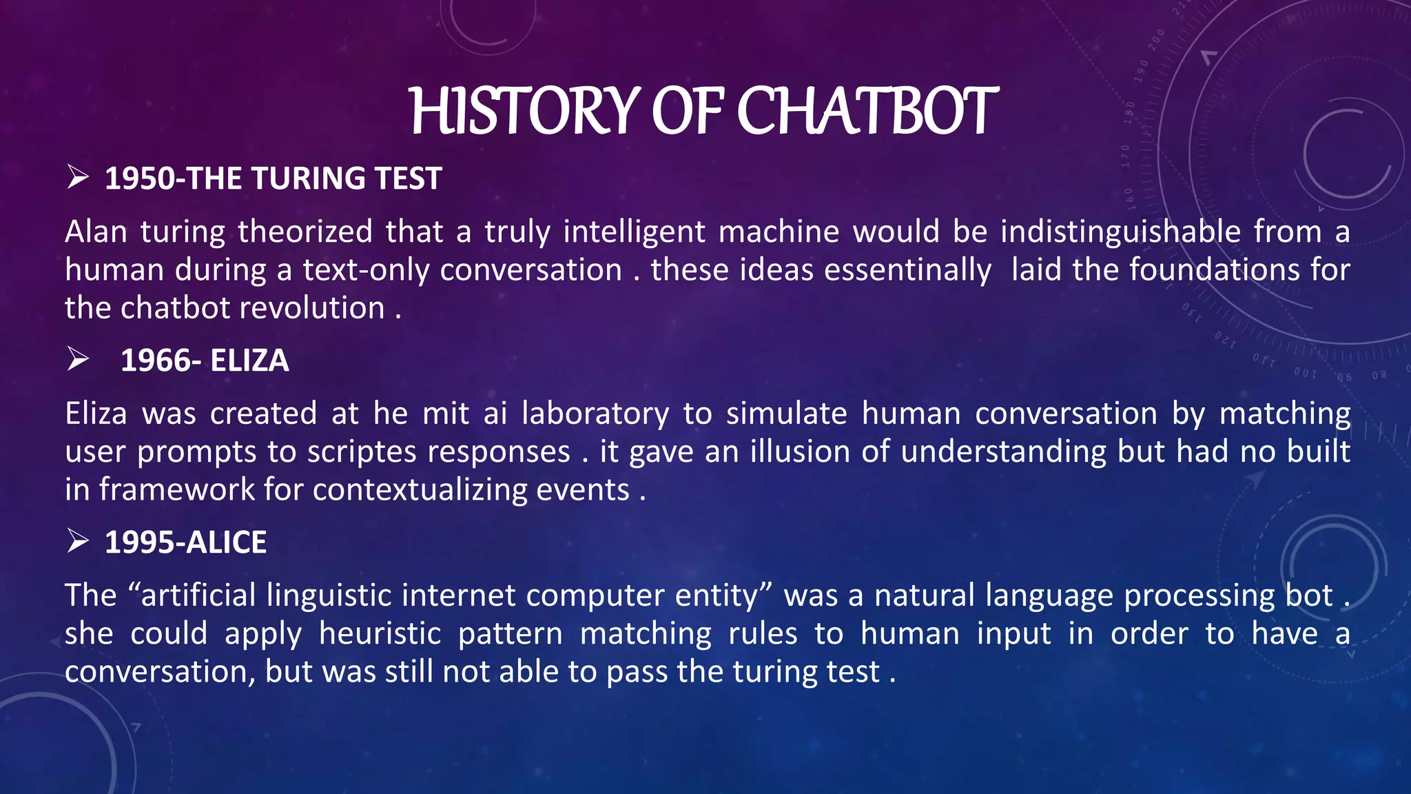 HISTORY OF CHATBOT
 1950-THE TURING TEST
Alan turing theorized that a truly intelligent machine would be indistinguishable from a
human during a text-only conversation . these ideas essentinally laid the foundations for
the chatbot revolution .
 1966- ELIZA
Eliza was created at he mit ai laboratory to simulate human conversation by matching
user prompts to scriptes responses . it gave an illusion of understanding but had no built
in framework for contextualizing events .
 1995-ALICE
The “artificial linguistic internet computer entity” was a natural language processing bot .
she could apply heuristic pattern matching rules to human input in order to have a
conversation, but was still not able to pass the turing test .
 