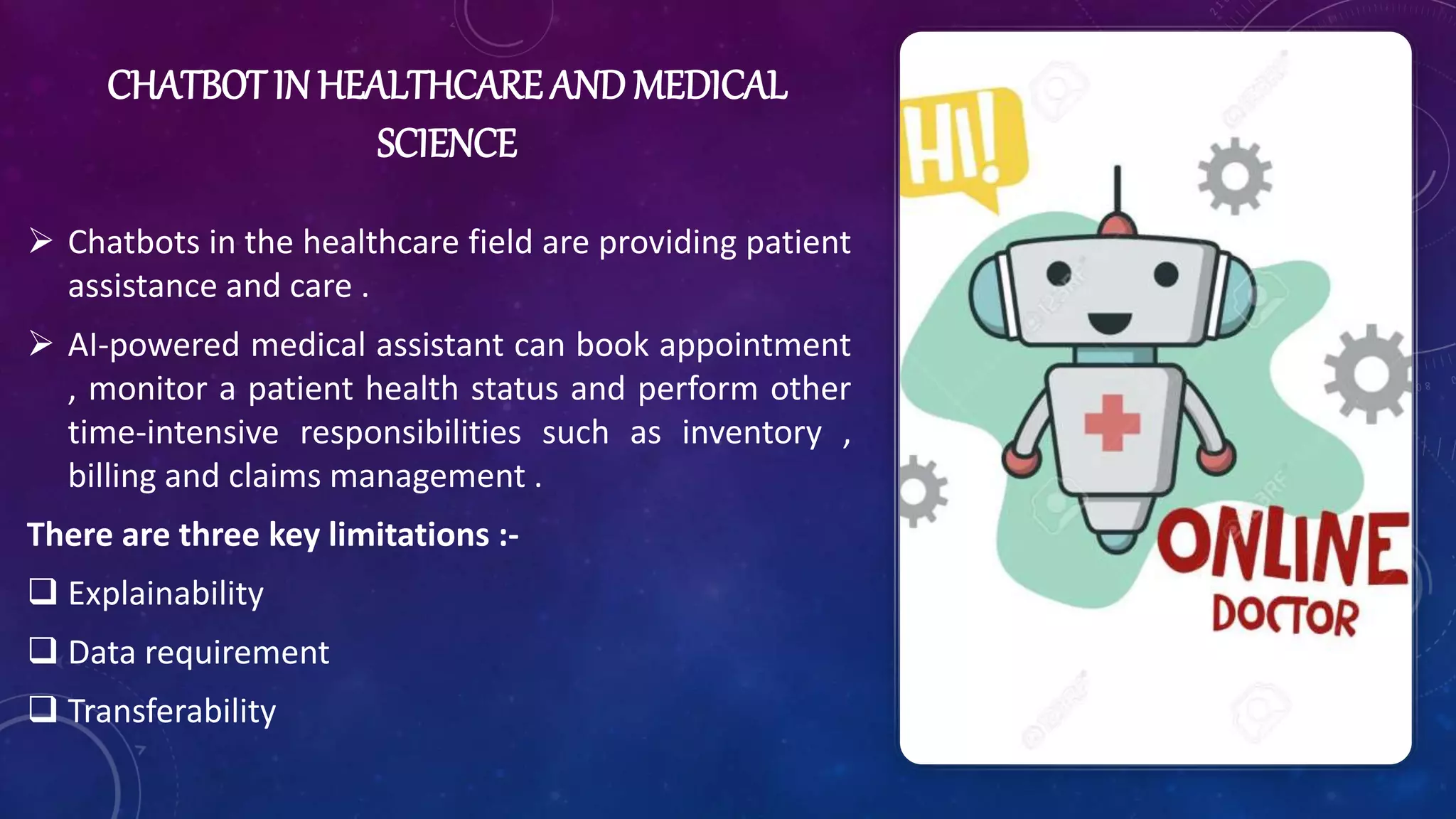 CHATBOT IN HEALTHCARE AND MEDICAL
SCIENCE
 Chatbots in the healthcare field are providing patient
assistance and care .
 AI-powered medical assistant can book appointment
, monitor a patient health status and perform other
time-intensive responsibilities such as inventory ,
billing and claims management .
There are three key limitations :-
 Explainability
 Data requirement
 Transferability
 