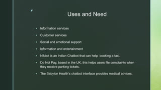 z
Uses and Need
 Information services
 Customer services
 Social and emotional support
 Information and entertainment
 Nikbot is an Indian Chatbot that can help booking a taxi.
 Do Not Pay, based in the UK, this helps users file complaints when
they receive parking tickets.
 The Babylon Health’s chatbot interface provides medical advices.
 
