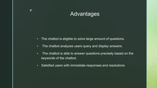 z
Advantages
 The chatbot is eligible to solve large amount of questions.
 The chatbot analyzes users query and display answers.
 The chatbot is able to answer questions precisely based on the
keywords of the chatbot.
 Satisfied users with immediate responses and resolutions.
 