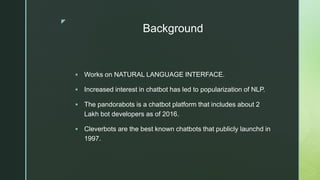 z
Background
 Works on NATURAL LANGUAGE INTERFACE.
 Increased interest in chatbot has led to popularization of NLP.
 The pandorabots is a chatbot platform that includes about 2
Lakh bot developers as of 2016.
 Cleverbots are the best known chatbots that publicly launchd in
1997.
 