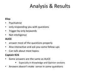 Analysis & Results

Eliza
• Psychiatrist
• only responding you with questions
• Trigger by only keywords
• Not intelligence
ALICE
• answer most of the questions properly
• Also interactive and ask you some follow-ups
• Can talk about most topics
Captain Kirk
• Some answers are the same as ALICE
           Especially in Knowledge and Opinion sections
• Answers doesn’t make sense in some questions
 