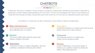 A idéia por trás de um chatbot é muito simples e poderosa: desenvolver assistente que possam responder a
perguntas ou fazer tarefas administrativas em seu nome. A troca de mensagens são mais do que apenas um
canal de comunicação simples, ela permite que você construa um novo tipo de experiência para sua marca.
As tarefas e o modo de uso são numerosos e para todos os tipos de segmentos:
CHATBOTS
APLICAÇÕES DOS CHATBOTS
Mídia e Entretenimento
UK TV esta enviando recomendações
personalizadas para os usuários
eCommerce
A Sephora começou a sugerir maquiagem, dicas de
penteado e avaliações de beleza pelo chatbot.
Finanças
O banco RBS lançou um bot para ajudar os
clientes com questões simples de cartões de
crédito, PINs bloqueados etc…
Restaurante
Taco Bell está usando um chatbot para
mudar a forma de pedir comida
Travel Agent
A KLM esta utilizando um chatbot para informar seus
clientes sobre voos e fazer reservas.
Esportes
The Score e NBA estão utilizando para enviar
alertas e detalhes dos jogos.
 