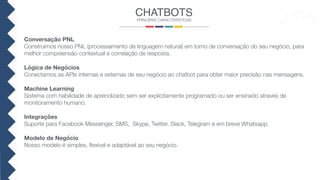 CHATBOTS
PRINCIPAIS CARACTERÍSTICAS
Conversação PNL
Construímos nosso PNL (processamento de linguagem natural) em torno de conversação do seu negócio, para
melhor compreensão contextual e correlação de resposta.
Lógica de Negócios
Conectamos as APIs internas e externas de seu negócio ao chatbot para obter maior precisão nas mensagens.
Machine Learning
Sistema com habilidade de aprendizado sem ser explicitamente programado ou ser ensinado através de
monitoramento humano.
Integrações
Suporte para Facebook Messenger, SMS, Skype, Twitter, Slack, Telegram e em breve Whatsapp.
Modelo de Negócio
Nosso modelo é simples, ﬂexível e adaptável ao seu negócio.
 