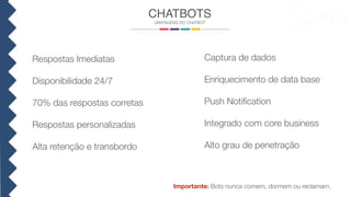 CHATBOTS
VANTAGENS DO CHATBOT
Respostas Imediatas
Disponibilidade 24/7
70% das respostas corretas
Respostas personalizadas
Alta retenção e transbordo
Captura de dados
Enriquecimento de data base
Push Notiﬁcation
Integrado com core business
Alto grau de penetração
Importante: Bots nunca comem, dormem ou reclamam.
 