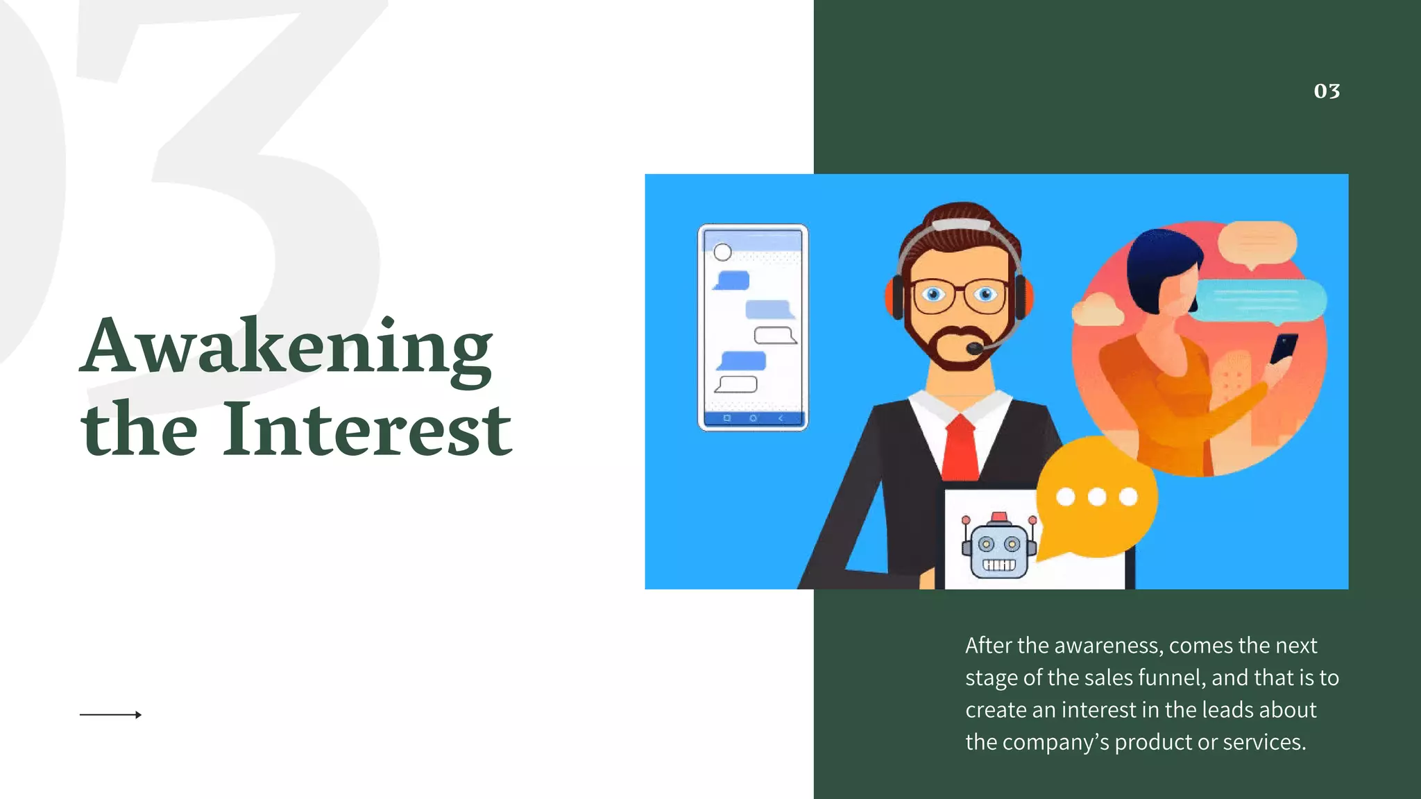 03Awakening
the Interest
After the awareness, comes the next
stage of the sales funnel, and that is to
create an interest in the leads about
the company’s product or services.
03
 