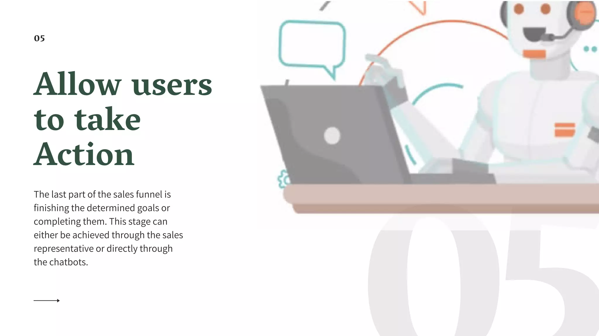 Allow users
to take
Action
The last part of the sales funnel is
finishing the determined goals or
completing them. This stage can
either be achieved through the sales
representative or directly through
the chatbots.
05
 